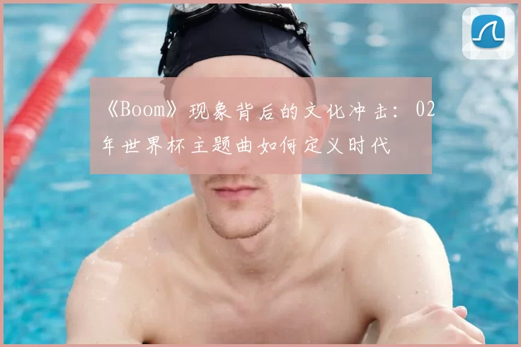 《Boom》现象背后的文化冲击：02年世界杯主题曲如何定义时代