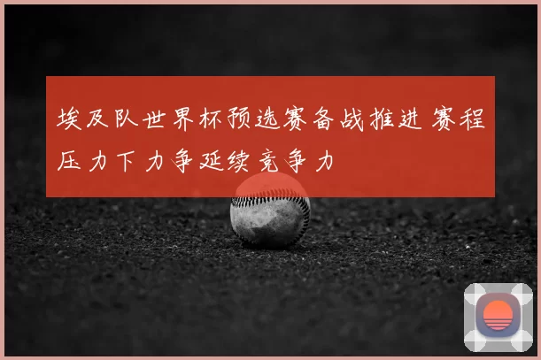 埃及队世界杯预选赛备战推进 赛程压力下力争延续竞争力