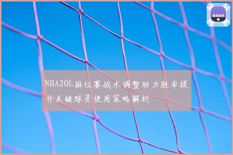 NBA2OL排位赛战术调整助力胜率提升关键球员使用策略解析