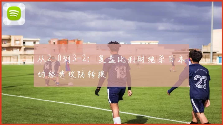 从2-0到3-2：复盘比利时绝杀日本的经典攻防转换