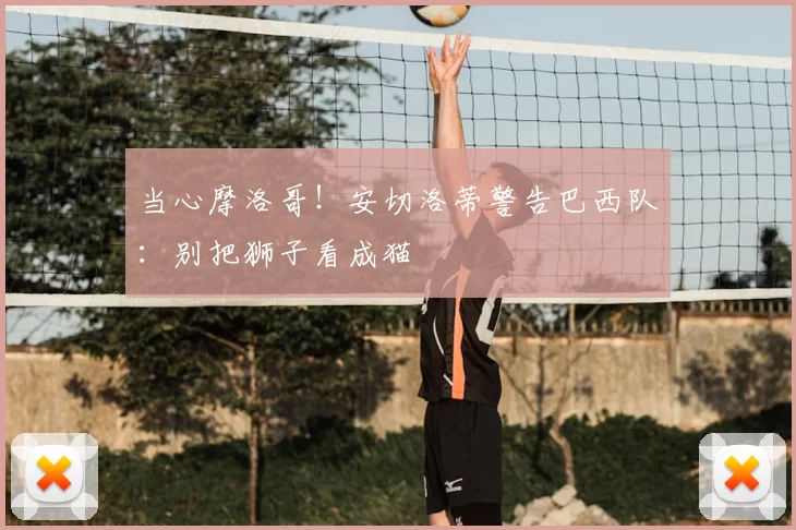 当心摩洛哥！安切洛蒂警告巴西队：别把狮子看成猫