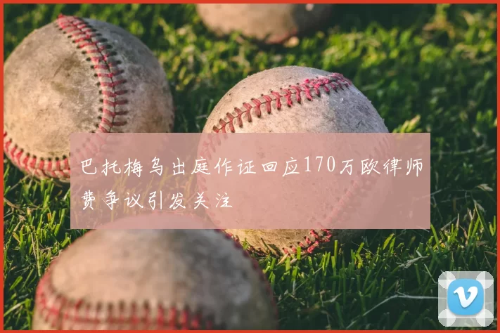 巴托梅乌出庭作证回应170万欧律师费争议引发关注