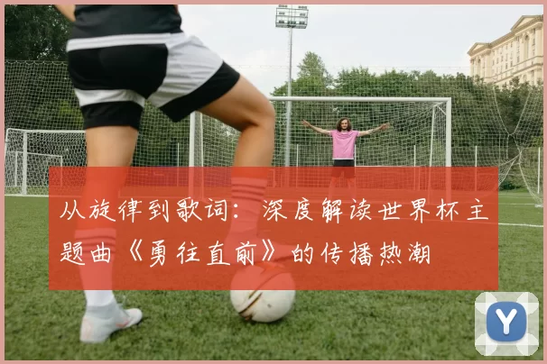 从旋律到歌词：深度解读世界杯主题曲《勇往直前》的传播热潮