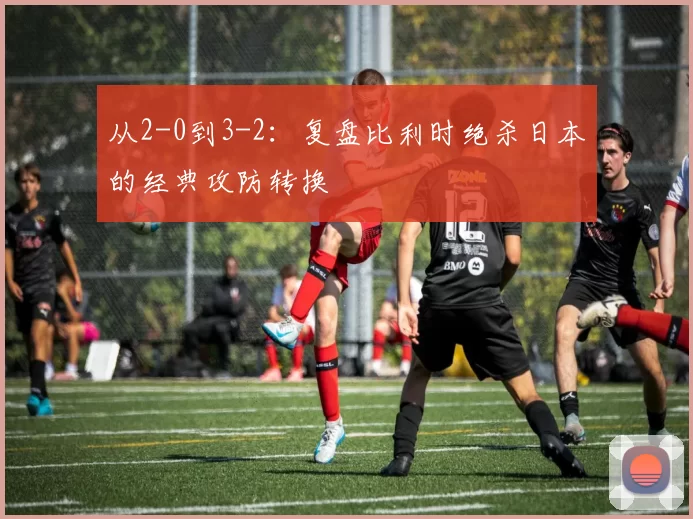 从2-0到3-2：复盘比利时绝杀日本的经典攻防转换