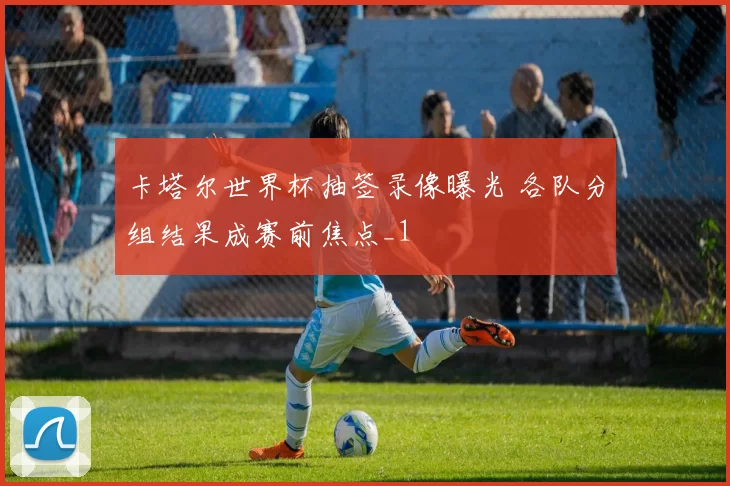 卡塔尔世界杯抽签录像曝光 各队分组结果成赛前焦点_1