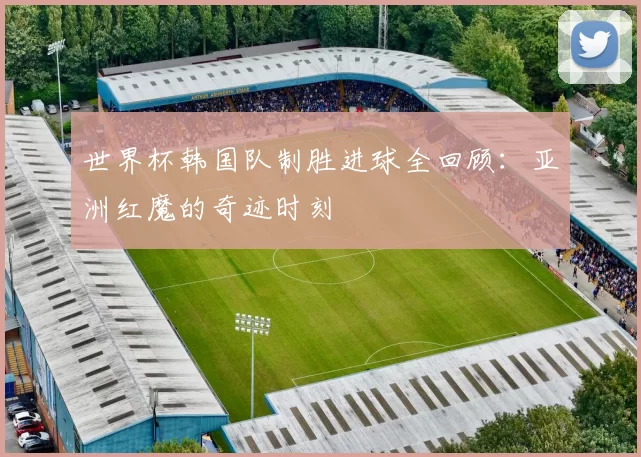 世界杯韩国队制胜进球全回顾：亚洲红魔的奇迹时刻