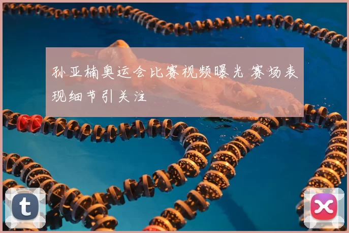 孙亚楠奥运会比赛视频曝光 赛场表现细节引关注